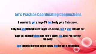 Let’s Practice Coordinating Conjunctions
I wanted to get a huge TV, but I only got a flat screen.
Billy Bob and Robert went to get ice-cream, but it was all sold out.
Aine got scared when she saw a ghost, so Aine ran far, far,
far away.
Ben thought he was being funny, but he got a detention.
 