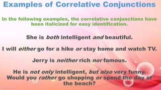 Examples of Correlative Conjunctions
In the following examples, the correlative conjunctions have
been italicized for easy identification.
She is both intelligent and beautiful.
I will either go for a hike or stay home and watch TV.
Jerry is neither rich nor famous.
He is not only intelligent, but also very funny.
Would you rather go shopping or spend the day at
the beach?
 