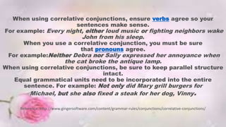 When using correlative conjunctions, ensure verbs agree so your
sentences make sense.
For example: Every night, either loud music or fighting neighbors wake
John from his sleep.
When you use a correlative conjunction, you must be sure
that pronouns agree.
For example:Neither Debra nor Sally expressed her annoyance when
the cat broke the antique lamp.
When using correlative conjunctions, be sure to keep parallel structure
intact.
Equal grammatical units need to be incorporated into the entire
sentence. For example: Not only did Mary grill burgers for
Michael, but she also fixed a steak for her dog, Vinny.
Reference. http://www.gingersoftware.com/content/grammar-rules/conjunctions/correlative-conjunctions/
 