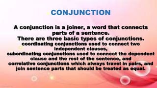  CONJUNCTION
A conjunction is a joiner, a word that connects
parts of a sentence.
There are three basic types of conjunctions.
coordinating conjunctions used to connect two
independent clauses,
subordinating conjunctions used to connect the dependent
clause and the rest of the sentence, and
correlative conjunctions which always travel in pairs, and
join sentence parts that should be treated as equal.
 