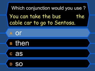 A  or B  then C  as D  so Which conjunction would you use ? You can take the bus  the cable car to go to Sentosa. 
