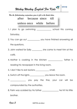 Wickey Wackey English For Kids
2019
Opus 3 ©2019 Mr Luke Gabriel
Use the Subordinating conjunctions given to fill in the blanks below.
after because since till
unless once while before
1. I plan to go swimming ______________ school this coming
Saturday.
2. You can go out ____________ you have finished answering all
the questions.
3. John waited for Sally __________ she came to meet him at the
café.
4. Mother is cooking in the kitchen ______________ father is
reading his newspaper in the living room.
5. I don’t like to eat durians _____________ small.
6. Switch off the lights ______________ you leave the room.
7. _______________ you pay the fine, your car will be
compounded by the authorities.
8. Farin was scolded by his father ________________ he hit his little
brother.
 