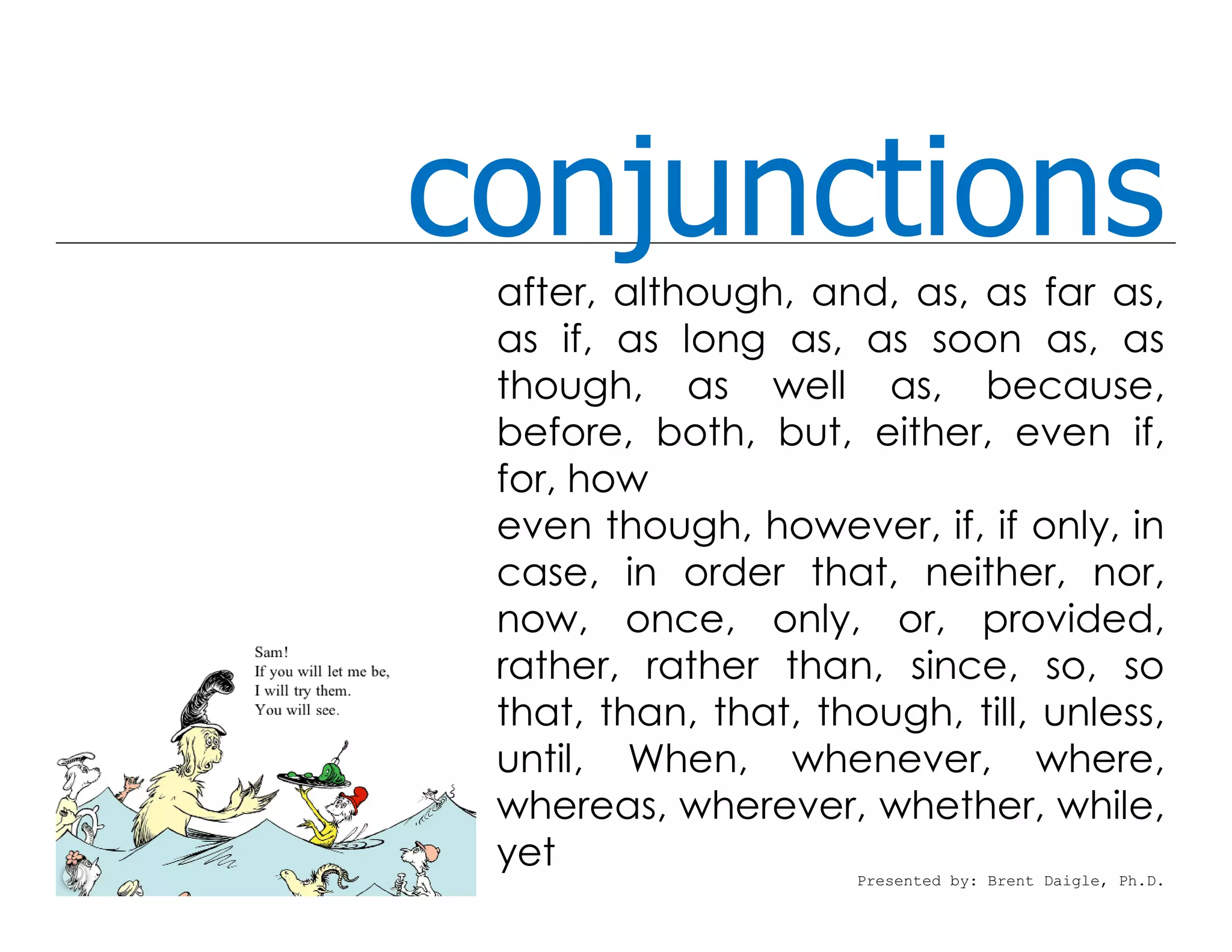 conjunctions
 after, although, and, as, as far as,
 as if, as long as, as soon as, as
 though, as well as, because,
 before, both, but, either, even if,
 for, how
 even though, however, if, if only, in
 case, in order that, neither, nor,
 now, once, only, or, provided,
 rather, rather than, since, so, so
 that, than, that, though, till, unless,
 until, When, whenever, where,
 whereas, wherever, whether, while,
 yet
                      Presented by: Brent Daigle, Ph.D.
 