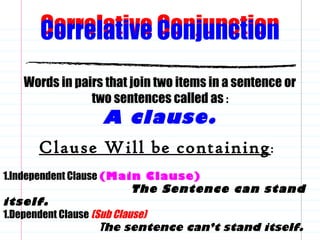 Correlative Conjunction
Words in pairs that join two items in a sentence or
two sentences called as :
A clause.
Clause Will be containing:
1.Independent Clause (Main Clause)
The Sentence can stand
itself.
1.Dependent Clause (Sub Clause)
The sentence can’t stand itself.
Correlative Conjunction
 