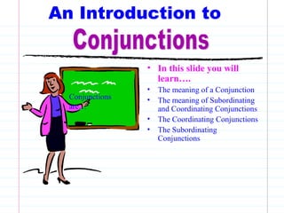 An Introduction to
• In this slide you will
learn….
• The meaning of a Conjunction
• The meaning of Subordinating
and Coordinating Conjunctions
• The Coordinating Conjunctions
• The Subordinating
Conjunctions
Conjunctions
are…
 