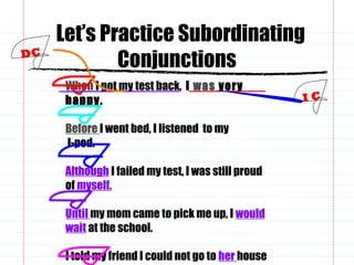Let’s Practice Subordinating
Conjunctions
When I got my test back, I was very
happy.
Before I went bed, I listened to my
I-pod.
Although I failed my test, I was still proud
of myself.
Until my mom came to pick me up, I would
wait at the school.
I told my friend I could not go to her house
I C
DC
 