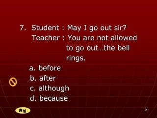 26
7. Student : May I go out sir?
Teacher : You are not allowed
to go out…the bell
rings.
a. before
b. after
c. although
d. because
 