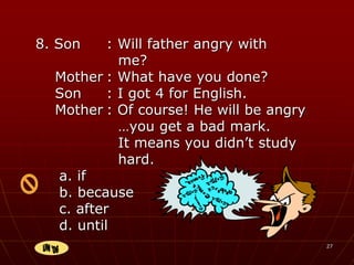 27
8. Son : Will father angry with
me?
Mother : What have you done?
Son : I got 4 for English.
Mother : Of course! He will be angry
…you get a bad mark.
It means you didn’t study
hard.
a. if
b. because
c. after
d. until
jhklrjkj
hlljgnhj
jot
 