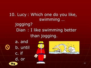 29
10. Lucy : Which one do you like,
swimming …
jogging?
Dian : I like swimming better
than jogging.
a. and
b. until
c. if
d. or
 