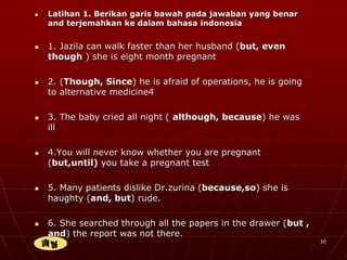  Latihan 1. Berikan garis bawah pada jawaban yang benar
and terjemahkan ke dalam bahasa indonesia
 1. Jazila can walk faster than her husband (but, even
though ) she is eight month pregnant
 2. (Though, Since) he is afraid of operations, he is going
to alternative medicine4
 3. The baby cried all night ( although, because) he was
ill
 4.You will never know whether you are pregnant
(but,until) you take a pregnant test
 5. Many patients dislike Dr.zurina (because,so) she is
haughty (and, but) rude.
 6. She searched through all the papers in the drawer (but ,
and) the report was not there.
30
 