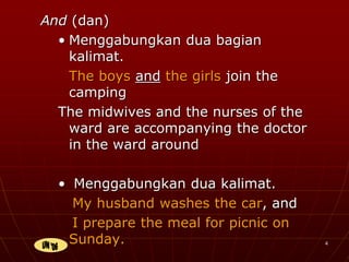 4
And (dan)
• Menggabungkan dua bagian
kalimat.
The boys and the girls join the
camping
The midwives and the nurses of the
ward are accompanying the doctor
in the ward around
• Menggabungkan dua kalimat.
My husband washes the car, and
I prepare the meal for picnic on
Sunday.
 