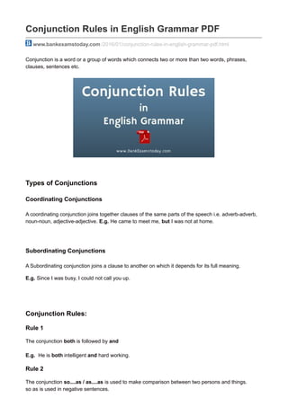 Conjunction Rules in English Grammar PDF
www.bankexamstoday.com /2016/01/conjunction-rules-in-english-grammar-pdf.html
Conjunction is a word or a group of words which connects two or more than two words, phrases,
clauses, sentences etc.
Types of Conjunctions
Coordinating Conjunctions
A coordinating conjunction joins together clauses of the same parts of the speech i.e. adverb-adverb,
noun-noun, adjective-adjective. E.g. He came to meet me, but I was not at home.
Subordinating Conjunctions
A Subordinating conjunction joins a clause to another on which it depends for its full meaning.
E.g. Since I was busy, I could not call you up.
Conjunction Rules:
Rule 1
The conjunction both is followed by and
E.g. He is both intelligent and hard working.
Rule 2
The conjunction so....as / as....as is used to make comparison between two persons and things.
so as is used in negative sentences.
 