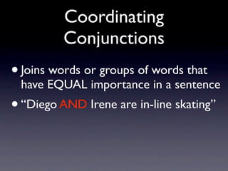 Coordinating
         Conjunctions
• Joins words or groups of words that
 have EQUAL importance in a sentence
• “Diego AND Irene are in-line skating”
 