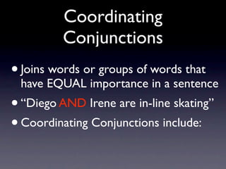 Coordinating
         Conjunctions
• Joins words or groups of words that
 have EQUAL importance in a sentence
• “Diego AND Irene are in-line skating”
• Coordinating Conjunctions include:
 