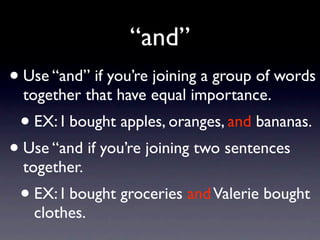 “and”
• Use “and” if you’re joining a group of words
  together that have equal importance.
 • EX: I bought apples, oranges, and bananas.
• Use “and if you’re joining two sentences
  together.
 • EX: I bought groceries and Valerie bought
   clothes.
 