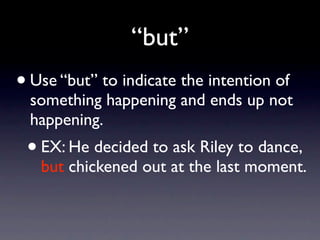 “but”
• Use “but” to indicate the intention of
  something happening and ends up not
  happening.
 •   EX: He decided to ask Riley to dance,
     but chickened out at the last moment.
 