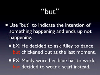 “but”
• Use “but” to indicate the intention of
  something happening and ends up not
  happening.
 •   EX: He decided to ask Riley to dance,
     but chickened out at the last moment.
 • EX: Mindy wore her blue hat to work,
     but decided to wear a scarf instead.
 