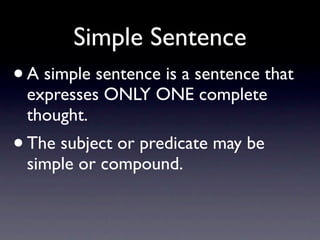 Simple Sentence
•   A simple sentence is a sentence that
    expresses ONLY ONE complete
    thought.
• The subject or predicate may be
    simple or compound.
 