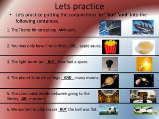 Lets practice
 • Lets practice putting the conjunctions ‘or’ ‘but’ ‘and’ into the
   following sentences.
1. The Titanic hit an iceberg ____ sank.
                               AND


                                   OR
2. You may only have French fries _____ apple sauce.


3. The light burnt out _____ Max had a spare.
                        BUT



4. The planet Saturn has rings ______ many moons.
                                AND



5. The class must decide between going to the
library ____ museum.
         OR

6. We wanted to play soccer ____ the ball was flat.
                             BUT
 