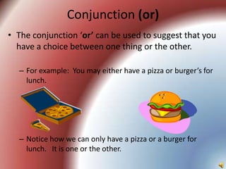 Conjunction (or)
• The conjunction ‘or’ can be used to suggest that you
  have a choice between one thing or the other.

  – For example: You may either have a pizza or burger’s for
    lunch.




  – Notice how we can only have a pizza or a burger for
    lunch. It is one or the other.
 