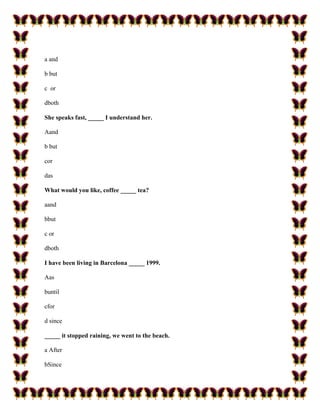 a and

b but

c or

dboth

She speaks fast, _____ I understand her.

Aand

b but

cor

das

What would you like, coffee _____ tea?

aand

bbut

c or

dboth

I have been living in Barcelona _____ 1999.

Aas

buntil

cfor

d since

_____ it stopped raining, we went to the beach.

a After

bSince
 
