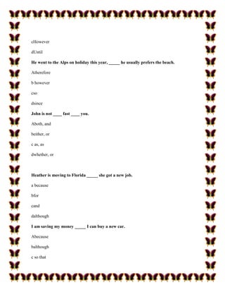 cHowever

dUntil

He went to the Alps on holiday this year, _____ he usually prefers the beach.

Atherefore

b however

cso

dsince

John is not ____ fast ____ you.

Aboth, and

beither, or

c as, as

dwhether, or



Heather is moving to Florida _____ she got a new job.

a because

bfor

cand

dalthough

I am saving my money _____ I can buy a new car.

Abecause

balthough

c so that
 