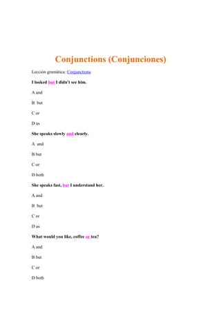 Conjunctions (Conjunciones)
Lección gramática: Conjunctions

I looked but I didn't see him.

A and

B but

C or

D as

She speaks slowly and clearly.

A and

B but

C or

D both

She speaks fast, but I understand her.

A and

B but

C or

D as

What would you like, coffee or tea?

A and

B but

C or

D both
 