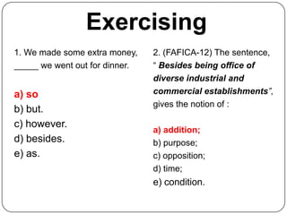 Exercising
1. We made some extra money,    2. (FAFICA-12) The sentence,
_____ we went out for dinner.   “ Besides being office of
                                diverse industrial and
a) so                           commercial establishments”,
                                gives the notion of :
b) but.
c) however.
                                a) addition;
d) besides.                     b) purpose;
e) as.                          c) opposition;
                                d) time;
                                e) condition.
 