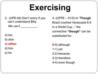 Exercising
3. (UPE-04) Don’t worry if you   4. (UFPE – 01/2) In “Though
  can’t understand Billy.        Brazil crushed Venezuela 6-0
  We can’t __________.           in a World Cup...” the
                                 connective “though” can be
a) too                           substituted for:
b) also
c) either                        0-0) although
d) him                           1-1) yet
e) he                            2-2) because
                                 3-3) therefore
                                 4-4) even though
 