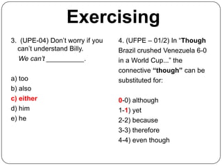 Exercising
3. (UPE-04) Don’t worry if you   4. (UFPE – 01/2) In “Though
  can’t understand Billy.        Brazil crushed Venezuela 6-0
  We can’t __________.           in a World Cup...” the
                                 connective “though” can be
a) too                           substituted for:
b) also
c) either                        0-0) although
d) him                           1-1) yet
e) he                            2-2) because
                                 3-3) therefore
                                 4-4) even though
 