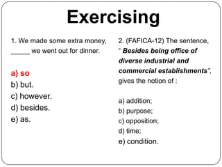 Exercising
1. We made some extra money,    2. (FAFICA-12) The sentence,
_____ we went out for dinner.   “ Besides being office of
                                diverse industrial and
a) so                           commercial establishments”,
                                gives the notion of :
b) but.
c) however.
                                a) addition;
d) besides.                     b) purpose;
e) as.                          c) opposition;
                                d) time;
                                e) condition.
 