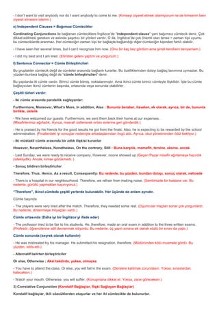 - I don’t want to visit anybody nor do I want anybody to come to me. (Kimseyi ziyaret etmek istemiyorum ne de kimsenin beni
ziyaret etmesini isterim.)

e) Independent Clauses = Bağımsız Cümlecikler

Cordinating Conjunctions ile bağlanan cümleciklere İngilizce’de “independent clause” yani bağımsız cümlecik denir. Çok
dikkat edilmesi gereken ve aslında şaşırtıcı bir yönleri vardır. O da, İngilizce’de çok önemli olan tense = zaman kipi uyumu
bu cümleciklerde aranmaz. Her cümleciğin zaman kipi bir bağlaçla bağlandığı diğer cümleciğin kipinden farklı olabilir.

- I have seen her several times, but I can’t recognize him now. (Onu bir kaç kez gördüm ama şimdi kendisini tanıyamam.)

- I did my best and I am tired. (Elimden geleni yaptım ve yorgunum.)

f) Sentence Connector = Cümle Birleştiricileri

Bu gruptakler cümlecik değil de cümleler arasında bağlantı kurarlar. Bu özelliklerinden dolayı bağlaç tanımına uymazlar. Bu
yüzden bunlara bağlaç değil de “cümle birleştiricileri” denir.

Bu yapılarda iki cümle vardır. Birinci cümle bitmiş, noktalanmıştır. Ama ikinci cümle birinci cümleyle ilişkilidir. İşte bu cümle
bağlayıcıları ikinci cümlenin başında, ortasında veya sonunda olabilirler.

Çeşitli türleri vardır:

- Iki cümle arasında paralellik sağlayanlar:

Furthermore, Moreover, What’s More, In addition, Also : Bununla beraber, ilaveten, ek olarak, ayrıca, bir de, bununla
birlikte, üstelik

- We have welcomed our guests. Furthermore, we sent them back their home at our expenses.
(Misafirlerimizi ağırladık. Ayrıca, masrafı üstlenerek onları evlerine geri gönderdik.)

- He is praised by his friends for the good results he got from the finals. Also, he is expecting to be rewarded by the school
administration. (Finallerdeki iyi sonuçlar nedeniyle arkadaşlarından övgü aldı. Ayrıca, okul yönetiminden ödül bekliyor.)

- Iki müstakil cümle arasında bir zıtlık ilişkisi kuranlar

However, Nevertheless, Nonetheless, On the contrary, Still : Buna karşılık, mamafih, tersine, aksine, ancak

- Last Sunday, we were ready to receive company. However, noone showed up (Geçen Pazar misafir ağırlamaya hazırdık
(istekliydik). Ancak, kimse gözükmedi. )

- Sonuç bildiren birleştiriciler

Therefore, Thus, Hence, As a result, Consequently: Bu nedenle, bu yüzden, bundan dolayı, sonuç olarak, neticede

- There is a hospital in our neighbourhood. Therefore, we refrain from making noise. (Semtimizde bir hastane var. Bu
nedenle, gürültü yapmaktan kaçınıyoruz.)

“Therefore”, ikinci cümlede çeşitli yerlerde bulunabilir. Her üçünde de anlam aynıdır.

Cümle başında

- The players were very tired after the match. Therefore, they needed some rest. (Oyuncular maçtan sonar çok yorgunlardı.
Bu nedenle, dinlenmeye ihtiyaçları vardı.)

Cümle ortasında (Daha iyi bir İngilizce’yi ifade eder)

- The professor tried to be fair to his students. He, therefore, made an oral exam in addition to the three written exams.
(Profesör, öğrencilerine adil davranmak istiyordu. Bu nedenle, üç yazılı sınava ek olarak sözlü bir sınav da yaptı.)

Cümle sonunda (seyrek olarak kullanılır)

- He was mistreated by his manager. He submitted his resignation, therefore. (Müdüründen kötü muamele gördü. Bu
yüzden, istifa etti.)

- Alternatif belirten birleştiriciler

Or else, Otherwise : Aksi takdirde, yoksa, olmazsa

- You have to attend the class. Or else, you will fail in the exam. (Derslere katılmak zorundasın. Yoksa, sınavlardan
kalacaksın.)

- Watch your mouth. Otherwise, you will suffer. (Konuşmana dikkat et. Yoksa, zarar göreceksin.)

3) Correlative Conjunction (Korelatif Bağlaçlar, İlişki Sağlayan Bağlaçlar)

Korelatif bağlaçlar, ikili sözcüklerden oluşurlar ve her iki cümlecikte de bulunurlar.
 