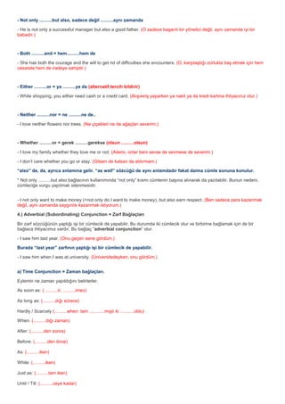 - Not only ..........but also, sadece değil ..........aynı zamanda

- He is not only a successful manager but also a good father. (O sadece başarılı bir yönetici değil, aynı zamanda iyi bir
babadır.)



- Both ..........and = hem..........hem de

- She has both the courage and the will to get rid of difficulties she encounters. (O, karşılaştığı zorlukla baş etmek için hem
cesarete hem de iradeye sahiptir.)



- Either ..........or = ya ..........ya da (alternatif,tercih bildirir)

- While shopping, you either need cash or a credit card. (Alışveriş yaparken ya nakit ya da kredi kartına ihtiyacınız olur.)



- Neither ..........nor = ne ..........ne de..

- I love neither flowers nor trees. (Ne çiçekleri ne de ağaçları severim.)



- Whether ..........or = gerek ..........gerekse (olsun ..........olsun)

- I love my family whether they love me or not. (Ailemi, onlar beni sevse de sevmese de severim.)

- I don’t care whether you go or stay. (Gitsen de kalsan da aldırmam.)

“also” de, da, ayrıca anlamına gelir. “as well” sözcüğü de aynı anlamdadır fakat daima cümle sonuna konulur.

* Not only ..........but also bağlacının kullanımında “not only” kısmı cümlenin başına alınarak da yazılabilir. Bunun nedeni,
cümleciğe vurgu yapılmak istenmesidir.


- I not only want to make money (=not only do I want to make money), but also earn respect. (Ben sadece para kazanmak
değil, aynı zamanda saygınlık kazanmak istiyorum.)

4.) Adverbial (Subordinating) Conjunction = Zarf Bağlaçları

Bir zarf sözcüğünün yaptığı işi bir cümlecik de yapabilir. Bu durumda iki cümlecik olur ve birbirine bağlamak için de bir
bağlaca ihtiyacımız vardır. Bu bağlaç “adverbial conjunction” olur.

- I saw him last year. (Onu geçen sene gördüm.)

Burada “last year” zarfının yaptığı işi bir cümlecik de yapabilir.

- I saw him when I was at university. (Üniversitedeyken, onu gördüm.)


a) Time Conjunction = Zaman bağlaçları.

Eylemin ne zaman yapıldığını belirlerler.

As soon as: ( ..........ir, ..........imez)

As long as: (..........dığı sürece)

Hardly / Scarcely (..........when: tam ............mıştı ki ...........oldu)

When: (..........dığı zaman)

After: (..........den sonra)

Before: (..........den önce)

As: (..........iken)

While: (..........iken)

Just as: (..........tam iken)

Until / Till: (..........ceye kadar)
 