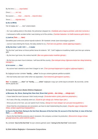 By the time: (..........ceye kadar)

Once: (...........ce / ca)

No sooner (..........than: .....mesi ile .....mesi bir oldu)

Since: (..........dığından beri)

b) As ve While

Her iki bağlaç da “.........iken” anlamındadır.


- As I was walking alone in the street, the policeman stopped me. (Caddede yalnız başına yürürken, polis beni durdurdu.)

- I witnessed a traffic accident while I was looking out of the window. (Camdan bakarken, bir trtafik kazasına şahit oldum.)

c) Just as (Tam …… iken)

Genellikle past continuous zaman kipinde kullanılır. Bir hareketin olmak üzere bulunduğunu gösterir.

- Just as I was entering the house, the baby started to cry. (Tam ben eve girerken, bebek ağlamaya başladı.)

d) By the time = until = till = …..’e kadar

“By the time” past tense ve future perfect tense ile kullanılır. “till”, “Until” bağlacının kısaltılmış halidir yani ikisi aynı anlama
gelir.

- By the time I got home, the visitors had left. (Ben eve gelene kadar misafirler gitmişti.)


- By the time you learn how to behave, I will have left the country. (Sen terbiyeli olmayı öğrenene kadar ben ülkeyi terketmiş
olacağım.)

e) no sooner …… then

- No sooner had I started to swim then it began to rain. (Tam yüzmeye başlamıştım ki yağmur yağmaya başladı.)


Bu bağlaçla kurulan cümleler “hardly…..when” ile de aynı anlama gelecek şekilde kurulabilir.

- We had hardly seen each other when we separated. (Tam birbirimizi görmüştük ki ayrıldık.)


Not: “no sooner..........than” ve “hardly............when” bağlaçları vurgu için cümle başına alınabilir. Bu durumda, cümle
devrik yapıda olur.



5) Cause Conjunction (Neden Bildiren Bağlaçlar)

a) Because, As, Since, Seeing that, Now that, Given that (çünkü,…den dolayı, … olduğu için)

- I have failed the exam because I didn’t study enough. (Sınavdan kaldım çünkü yeterince çalışmadım.)

- As it was a fine day, everybody went out. (Güzel bir gün olduğu için, herkes dışarı çıktı.)

- Since you are a rich man, you can spend much money. (Zengin bir insan olduğun için çok para harcayabilirsin.)

- Given that the circumstances are convenient, we have to start implementing the project. (Koşullar uygun olduğundan
dolayı, projeyi uygulamaya başlayabiliriz.)

b) Due to the fact that, Owing to the fact that, Because of the fact that, On account of the fact that, In view of the fact
that ( ..........den dolayı)

- Due to the fact that the economy was in recession, the company cut down its production. (Ekonominin durgun olması
gerçeği karşısında, şirket üretimini azalttı.)


Bu cümlede “due to the fact that” ile aynı anlama gelmek üzere “owing to the fact that” kullanılabilir.



6) Zıtlık bildiren Bağlaçlar = Concession Conjunctions
 