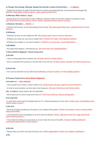 a) Though, Even though, Although, Despite the fact that, In spite of the fact that ( ……’e rağmen)

- Despite the fact that (=In spite of the fact that) his company was going bankrupt, he continued his extravagant life.
(Şirketinin iflasa gidiyor olmasına rağmen, pahalı yaşamına devam etti.)

b) Whereas, While (Halbuki , Oysa)

- Nobody gave him a hand when he was in difficulty, whereas (=while) he had been helpful to everybody in past.
(Zor zamanında ona kimse yardımcı olmadı, halbuki o geçmişte herkese yardımcı olmuştu.)

c) However, Ne kadar (…..olsa da …)

- However hard he tries, he can’t get anything from his work. (Ne kadar gayret ederse etsin, çalışmalarından bir sonuç
alamıyor.)

d) Whatever

- Whatever he does, he can’t please his wife. (Ne yaparsa yapsın karısını memnun edemiyor.)

- Whatever your ideas are, you have to explain them. (Fikirlerin her neyse, onları açıklaman gerekir.)

- Whatever your problem is, you have to tackle it. (Problemin ne olursa olsun, onunla halletmelisin.)

e) No Matter

- No matter what happens, I will stand by you. (Ne olursa olsun seni destekleyeceğim.)

7) Sonuç Bildiren Bağlaçlar = Result Conjunction

a) So that

- I was so embarrassed that I wanted to die. (O kadar utandım ki ölmek istedim.)

- She is so beautiful that everyman in the town fell in love with her. (O kadar güzel ki, şehirdeki her erkek ona aşık oldu.)



b) Such that

- He is such an idiot that he may make every foolishness. (O öyle bir salak ki, her türlü aptallığı yapabilir.)



8) Purpose Conjunctions (Amaç Bildiren Bağlaçlar)

a) In order to ( …-mek,-mak için)

- I have spared much money in order to afford a car. (Araba alacak mali güce ulaşmak için para biriktirdim.)

- In order to avoid problems, we have taken strict measures. (Sorunları önlemek için sert önlemler aldık.)

Not: “in order to” yerine sadece “to” da kullanılabilir.

- We all went out for a picnic to get some fresh air. (Temiz hava almak için hepimiz pikniğe gittik.)

b) In order that

- In order that I could watch the football match on TV, I kicked everybody out of the room. (Futbol maçını seyredebileyim diye
herkesi odadan kovdum.)

c) So as to

- We have arranged everything for the party so as to please all the guests. (Partide tüm konukları memnun edecek şekilde
herşeyi düzenledik.)

- I am leaving the house immediately so as not to miss the airplane. (Evden uçağı kaçırmamak için (uçağı kaçırmamak
üzere) hemen çıkıyorum.)

- They made the meeting at a quiet place so as not to hear the noise of the traffic. (Toplantıyı trafiğin gürültüsünü
duymayacak şekilde sakin bir yerde yaptılar.)



d) So that

- Please stand up so that I can see how tall you are. (Lütfen ayağa kalkta ne kadar uzun olduğunu görebileyim.)

e) So
 