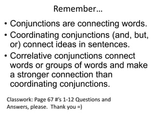 Remember…
• Conjunctions are connecting words.
• Coordinating conjunctions (and, but,
  or) connect ideas in sentences.
• Correlative conjunctions connect
  words or groups of words and make
  a stronger connection than
  coordinating conjunctions.
Classwork: Page 67 #’s 1-12 Questions and
Answers, please. Thank you =)
 