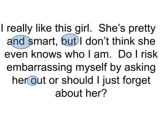 I really like this girl. She’s pretty
  and smart, but I don’t think she
 even knows who I am. Do I risk
  embarrassing myself by asking
   her out or should I just forget
              about her?
 