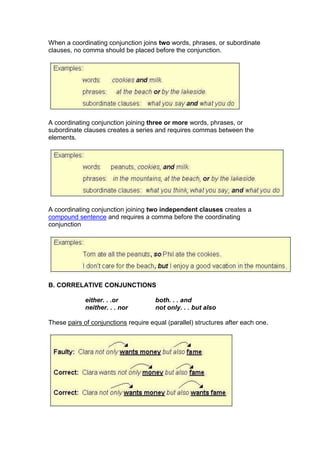 When a coordinating conjunction joins two words, phrases, or subordinate
clauses, no comma should be placed before the conjunction.

A coordinating conjunction joining three or more words, phrases, or
subordinate clauses creates a series and requires commas between the
elements.

A coordinating conjunction joining two independent clauses creates a
compound sentence and requires a comma before the coordinating
conjunction

B. CORRELATIVE CONJUNCTIONS
either. . .or
neither. . . nor

both. . . and
not only. . . but also

These pairs of conjunctions require equal (parallel) structures after each one.

 