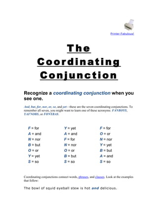 Printer Fabulous!

The
Coor dinating
Conjunction
Recognize a coordinating conjunction when you
see one.
And, but, for, nor, or, so, and yet—these are the seven coordinating conjunctions. To
remember all seven, you might want to learn one of these acronyms: FANBOYS,
YAFNOBS, or FONYBAS.

F = for
A = and
N = nor
B = but
O = or
Y = yet
S = so

Y = yet
A = and
F = for
N = nor
O = or
B = but
S = so

F = for
O = or
N = nor
Y = yet
B = but
A = and
S = so

Coordinating conjunctions connect words, phrases, and clauses. Look at the examples
that follow:
The bowl of squid eyeball stew is hot and delicious.

 