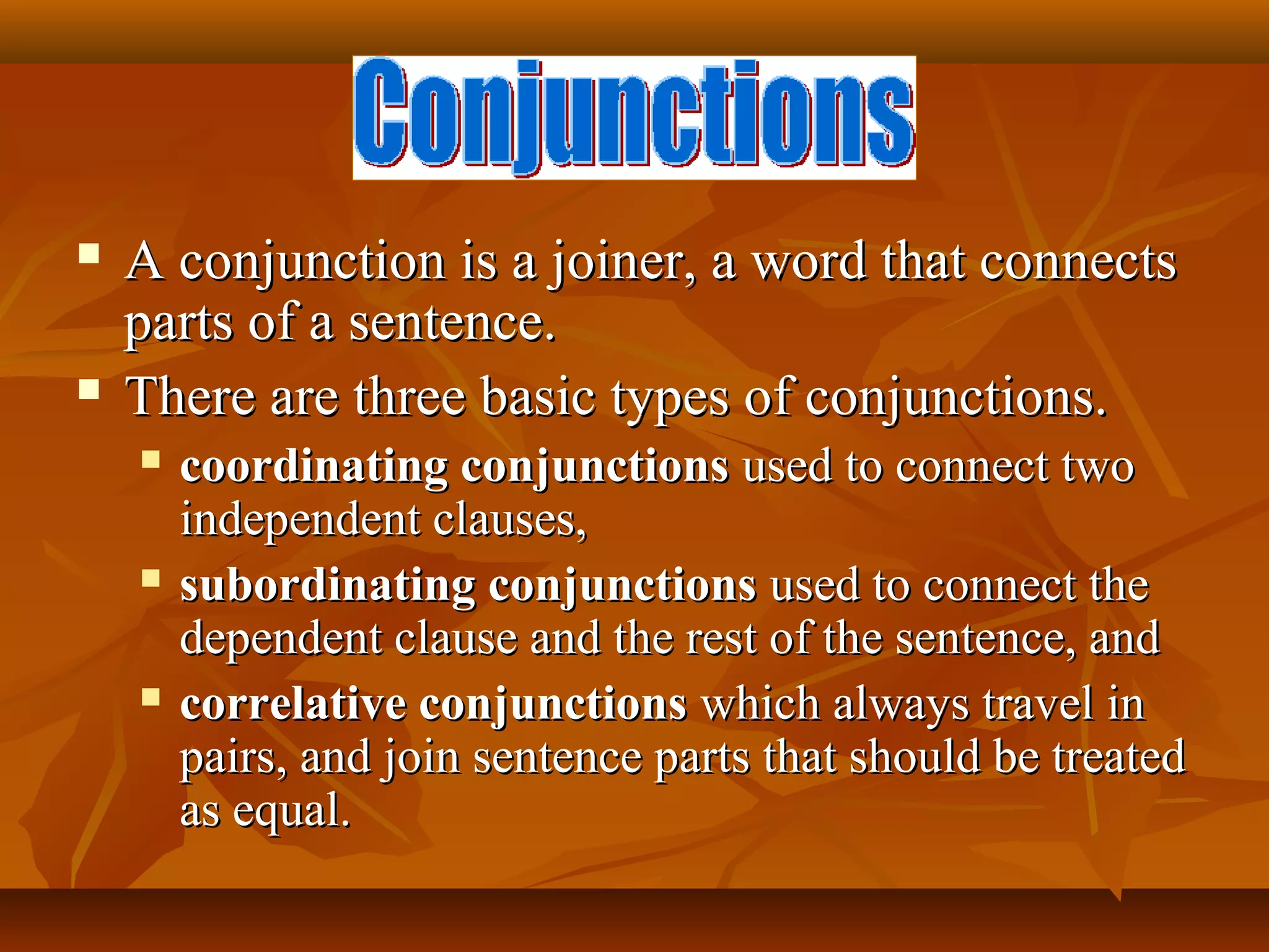  A conjunction is a joiner, a word that connectsA conjunction is a joiner, a word that connects
parts of a sentence.parts of a sentence.
 There are three basic types of conjunctions.There are three basic types of conjunctions.
 coordinating conjunctionscoordinating conjunctions used to connect twoused to connect two
independent clauses,independent clauses,
 subordinating conjunctionssubordinating conjunctions used to connect theused to connect the
dependent clause and the rest of the sentence, anddependent clause and the rest of the sentence, and
 correlative conjunctionscorrelative conjunctions which always travel inwhich always travel in
pairs, and join sentence parts that should be treatedpairs, and join sentence parts that should be treated
as equal.as equal.
 