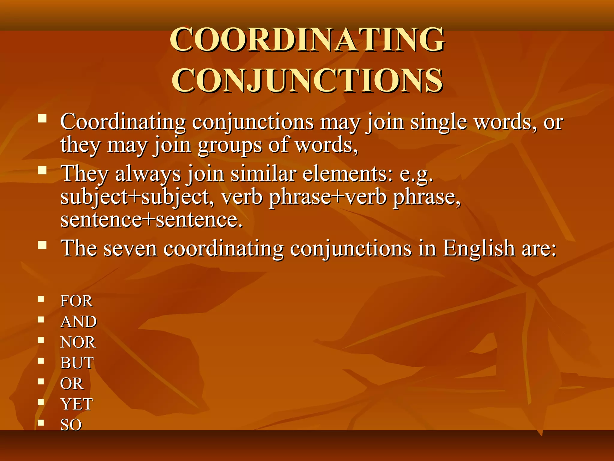 COORDINATINGCOORDINATING
CONJUNCTIONSCONJUNCTIONS
 Coordinating conjunctions may join single words, orCoordinating conjunctions may join single words, or
they may join groups of words,they may join groups of words,
 They always join similar elements: e.g.They always join similar elements: e.g.
subject+subject, verb phrase+verb phrase,subject+subject, verb phrase+verb phrase,
sentence+sentence.sentence+sentence.
 The seven coordinating conjunctions in English are:The seven coordinating conjunctions in English are:
 FORFOR
 ANDAND
 NORNOR
 BUTBUT
 OROR
 YETYET
 SOSO
 