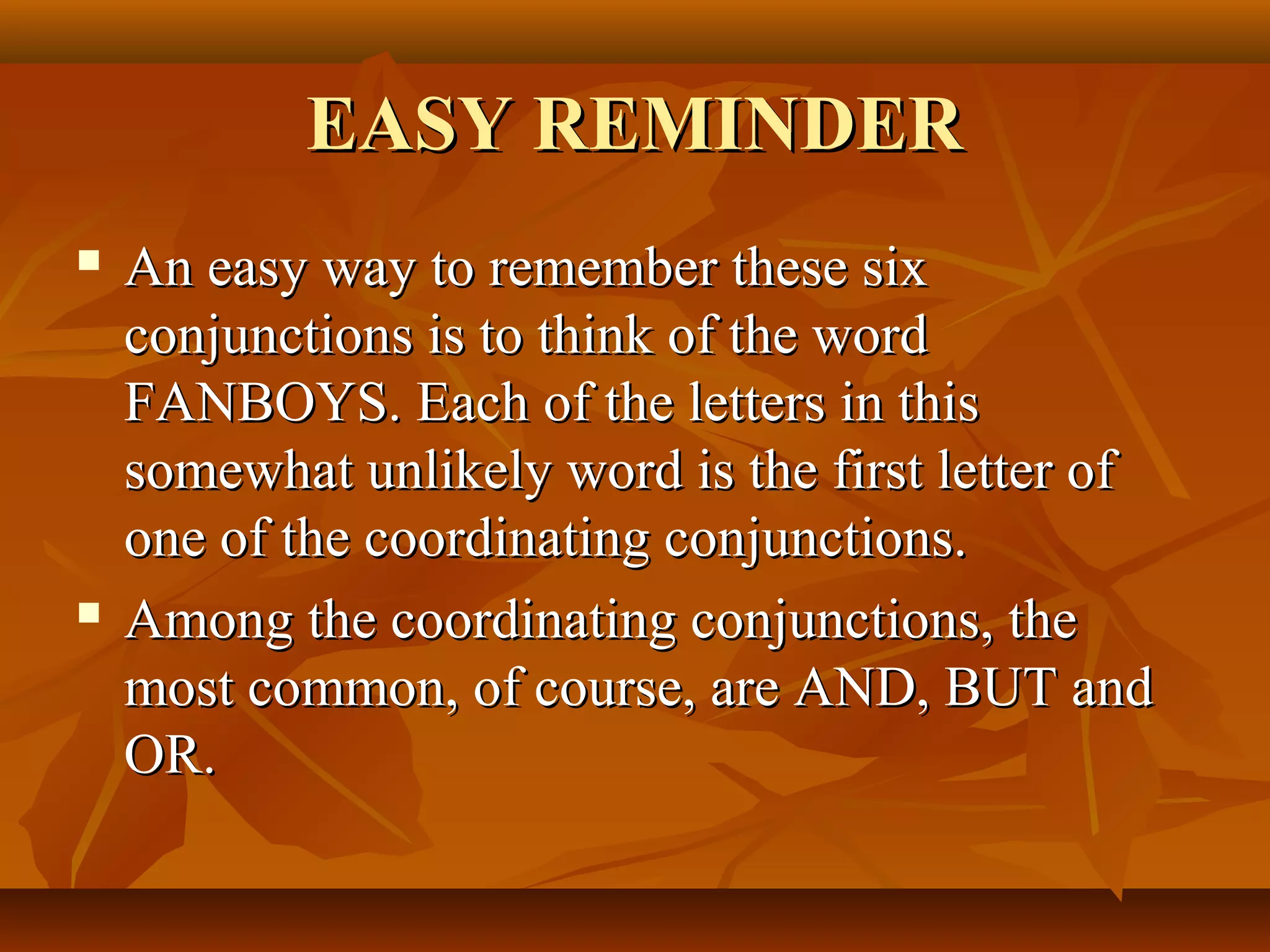 EASY REMINDEREASY REMINDER
 An easy way to remember these sixAn easy way to remember these six
conjunctions is to think of the wordconjunctions is to think of the word
FANBOYS. Each of the letters in thisFANBOYS. Each of the letters in this
somewhat unlikely word is the first letter ofsomewhat unlikely word is the first letter of
one of the coordinating conjunctions.one of the coordinating conjunctions.
 Among the coordinating conjunctions, theAmong the coordinating conjunctions, the
most common, of course, are AND, BUT andmost common, of course, are AND, BUT and
OR.OR.
 