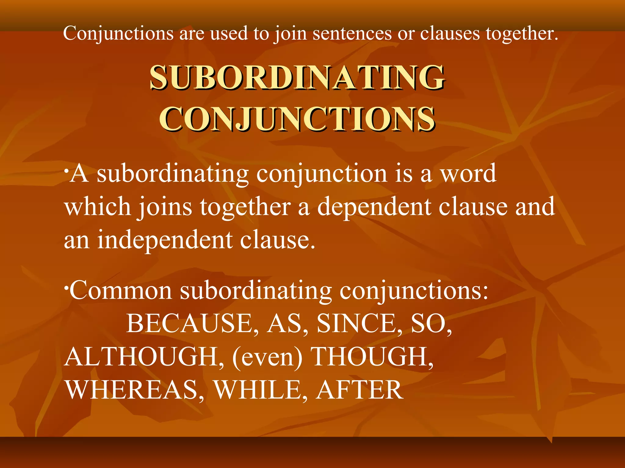 Conjunctions are used to join sentences or clauses together.
SUBORDINATINGSUBORDINATING
CONJUNCTIONSCONJUNCTIONS
•A subordinating conjunction is a word
which joins together a dependent clause and
an independent clause.
•Common subordinating conjunctions:
BECAUSE, AS, SINCE, SO,
ALTHOUGH, (even) THOUGH,
WHEREAS, WHILE, AFTER
 