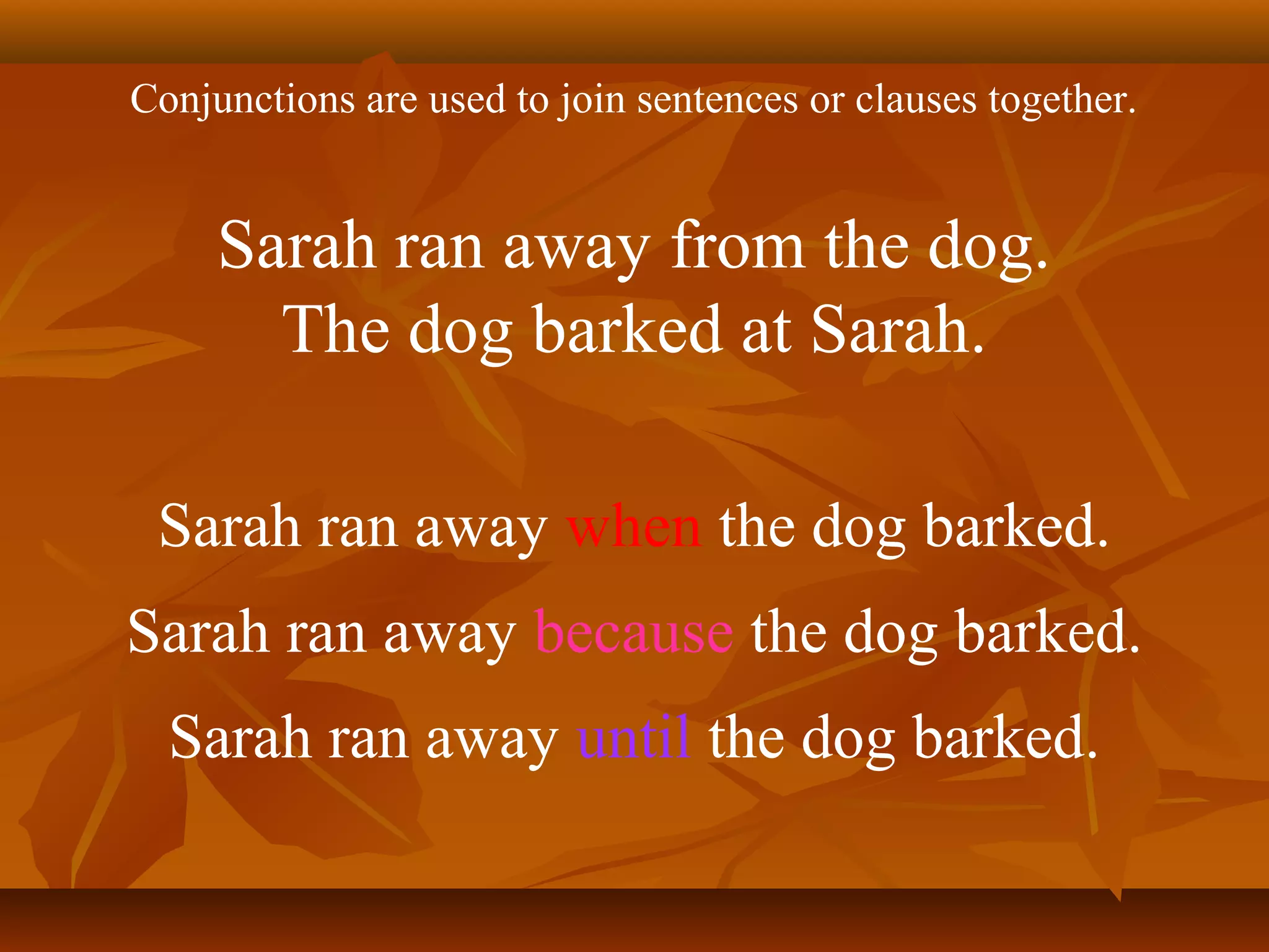 Sarah ran away from the dog.
The dog barked at Sarah.
Sarah ran away because the dog barked.
Sarah ran away when the dog barked.
Conjunctions are used to join sentences or clauses together.
Sarah ran away until the dog barked.
 