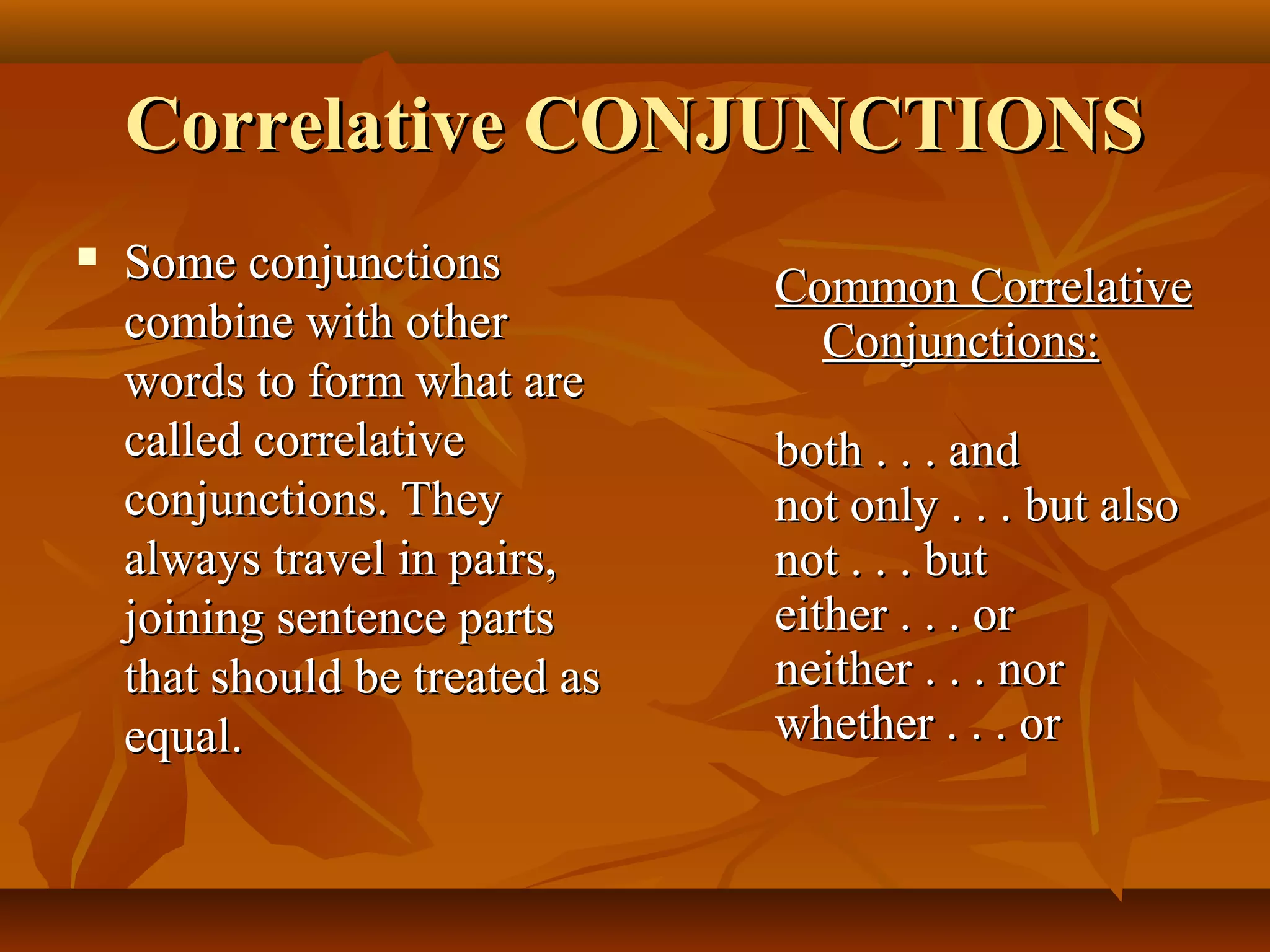 Correlative CONJUNCTIONSCorrelative CONJUNCTIONS
 Some conjunctionsSome conjunctions
combine with othercombine with other
words to form what arewords to form what are
called correlativecalled correlative
conjunctions. Theyconjunctions. They
always travel in pairs,always travel in pairs,
joining sentence partsjoining sentence parts
that should be treated asthat should be treated as
equal.equal.
Common CorrelativeCommon Correlative
Conjunctions:Conjunctions:
both . . . andboth . . . and
not only . . . but alsonot only . . . but also
not . . . butnot . . . but
either . . . oreither . . . or
neither . . . norneither . . . nor
whether . . . orwhether . . . or
 