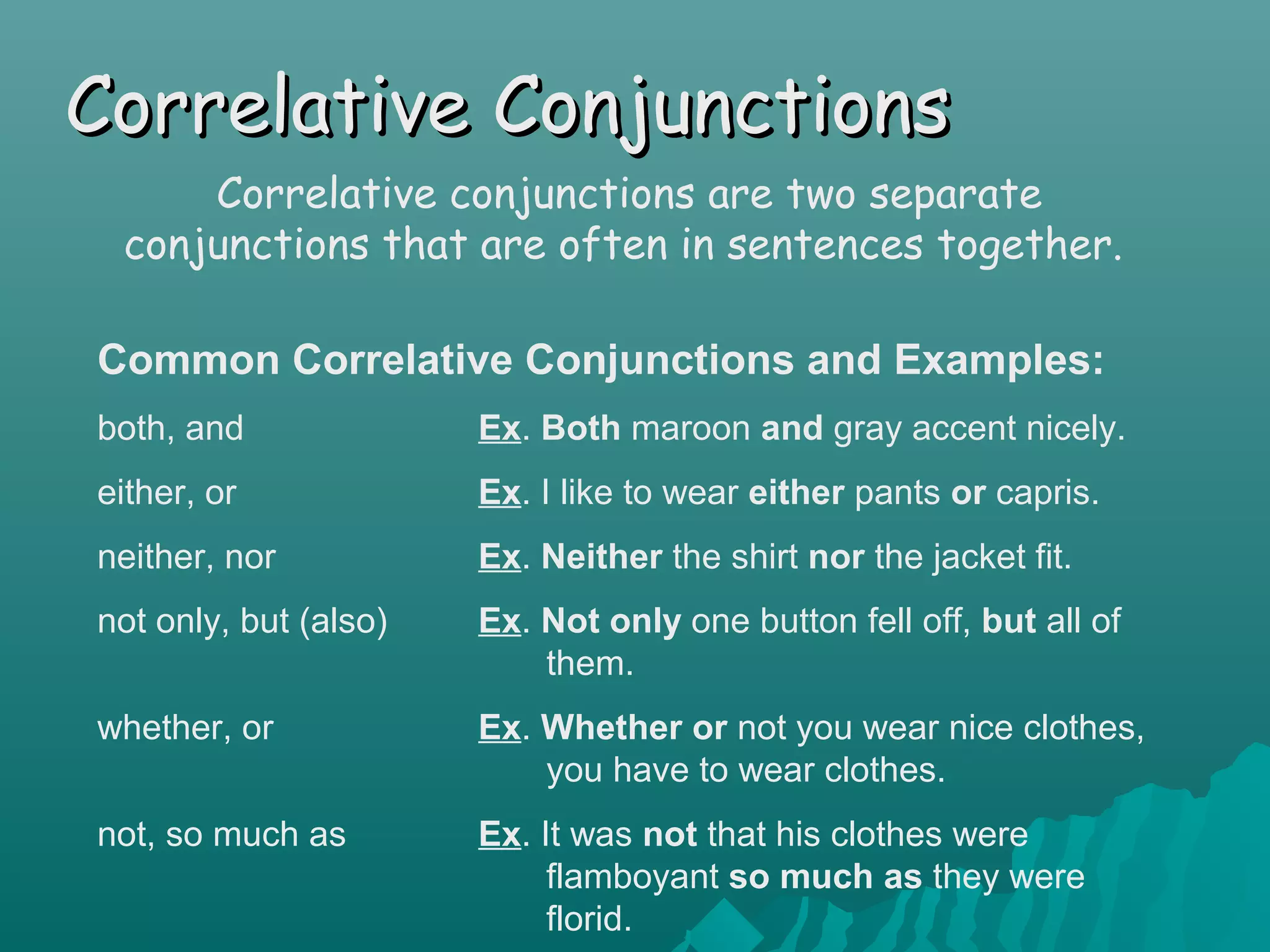 Correlative ConjunctionsCorrelative Conjunctions
Correlative conjunctions are two separate
conjunctions that are often in sentences together.
Common Correlative Conjunctions and Examples:
both, and Ex. Both maroon and gray accent nicely.
either, or Ex. I like to wear either pants or capris.
neither, nor Ex. Neither the shirt nor the jacket fit.
not only, but (also) Ex. Not only one button fell off, but all of
them.
whether, or Ex. Whether or not you wear nice clothes,
you have to wear clothes.
not, so much as Ex. It was not that his clothes were
flamboyant so much as they were
florid.
 