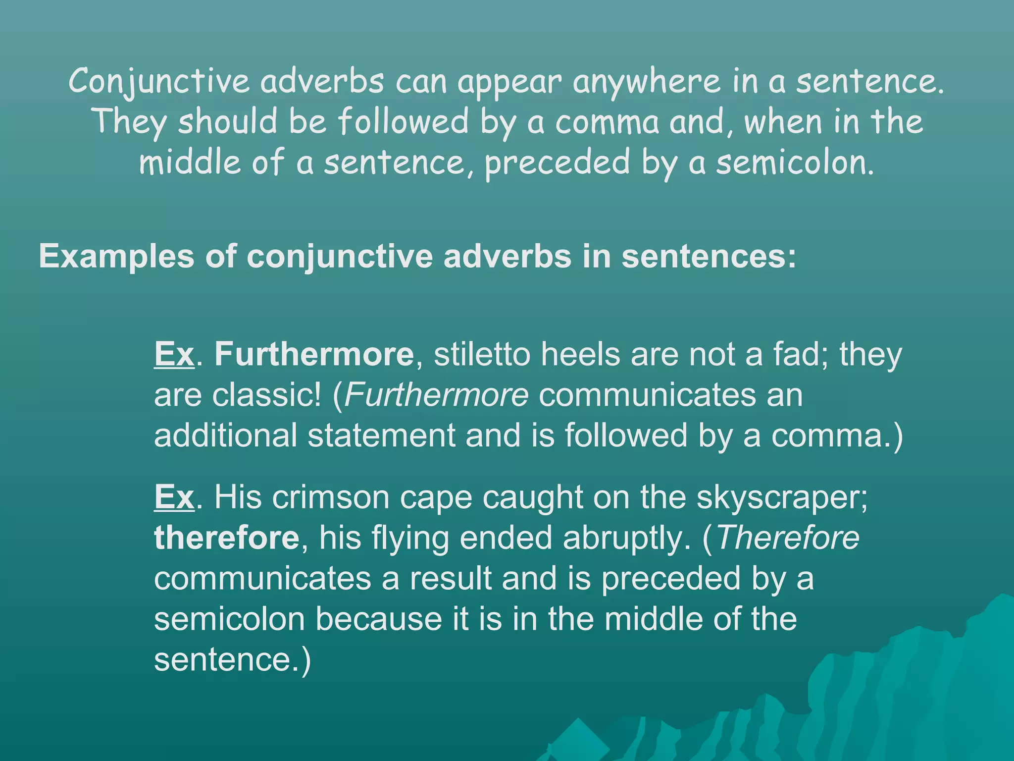 Examples of conjunctive adverbs in sentences:
Ex. Furthermore, stiletto heels are not a fad; they
are classic! (Furthermore communicates an
additional statement and is followed by a comma.)
Ex. His crimson cape caught on the skyscraper;
therefore, his flying ended abruptly. (Therefore
communicates a result and is preceded by a
semicolon because it is in the middle of the
sentence.)
Conjunctive adverbs can appear anywhere in a sentence.
They should be followed by a comma and, when in the
middle of a sentence, preceded by a semicolon.
 