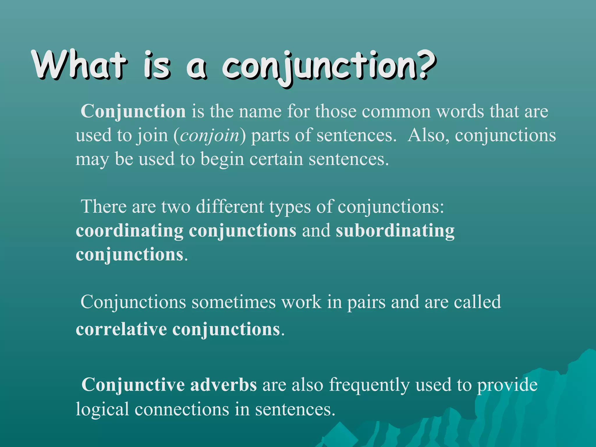 What is a conjunction?What is a conjunction?
Conjunction is the name for those common words that are
used to join (conjoin) parts of sentences. Also, conjunctions
may be used to begin certain sentences.
There are two different types of conjunctions:
coordinating conjunctions and subordinating
conjunctions.
Conjunctions sometimes work in pairs and are called
correlative conjunctions.
Conjunctive adverbs are also frequently used to provide
logical connections in sentences.
 