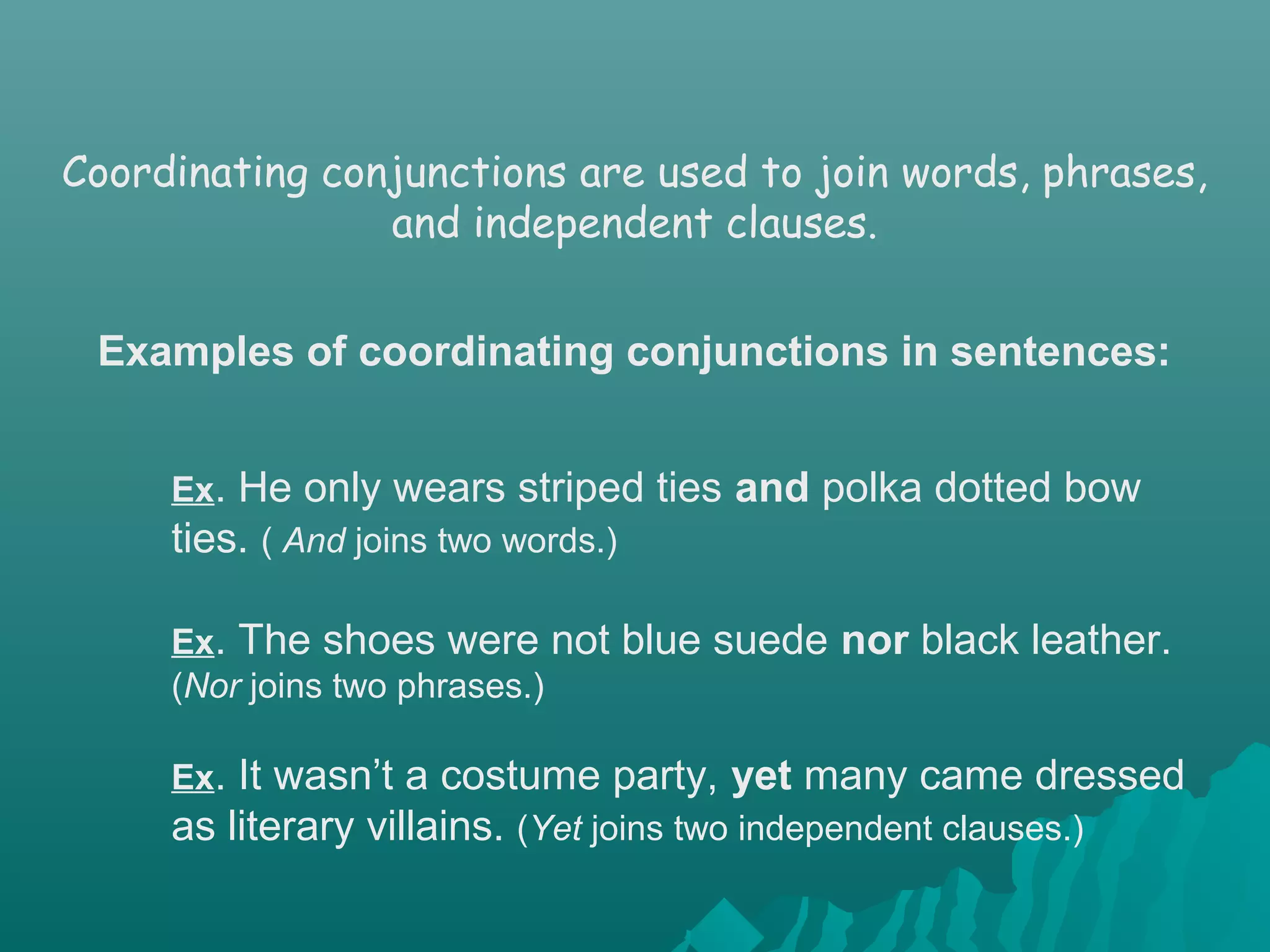 Ex. He only wears striped ties and polka dotted bow
ties. ( And joins two words.)
Ex. The shoes were not blue suede nor black leather.
(Nor joins two phrases.)
Ex. It wasn’t a costume party, yet many came dressed
as literary villains. (Yet joins two independent clauses.)
Coordinating conjunctions are used to join words, phrases,
and independent clauses.
Examples of coordinating conjunctions in sentences:
 