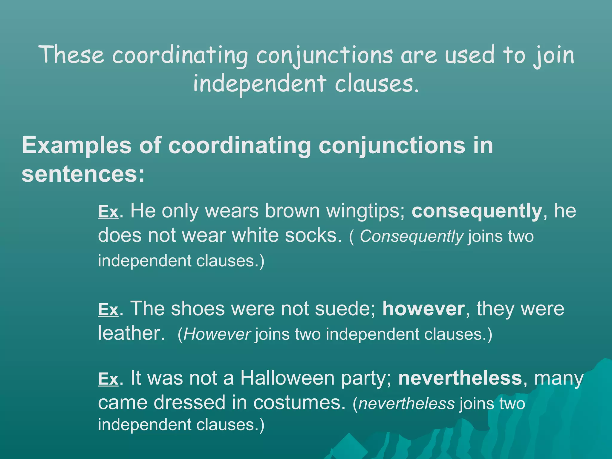 Ex. He only wears brown wingtips; consequently, he
does not wear white socks. ( Consequently joins two
independent clauses.)
Ex. The shoes were not suede; however, they were
leather. (However joins two independent clauses.)
Ex. It was not a Halloween party; nevertheless, many
came dressed in costumes. (nevertheless joins two
independent clauses.)
These coordinating conjunctions are used to join
independent clauses.
Examples of coordinating conjunctions in
sentences:
 